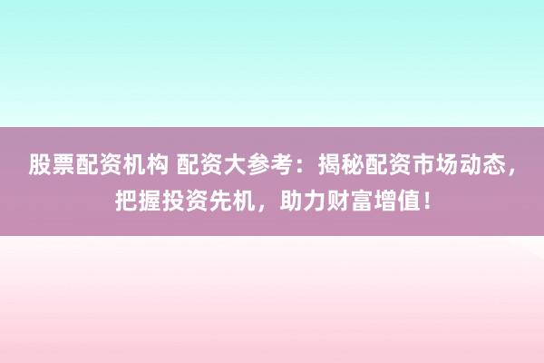 股票配资机构 配资大参考：揭秘配资市场动态，把握投资先机，助力财富增值！