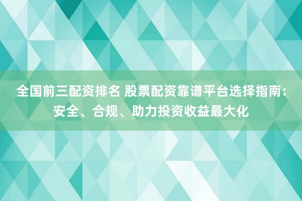 全国前三配资排名 股票配资靠谱平台选择指南：安全、合规、助力投资收益最大化