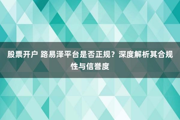 股票开户 路易泽平台是否正规？深度解析其合规性与信誉度