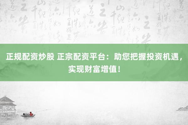 正规配资炒股 正宗配资平台：助您把握投资机遇，实现财富增值！
