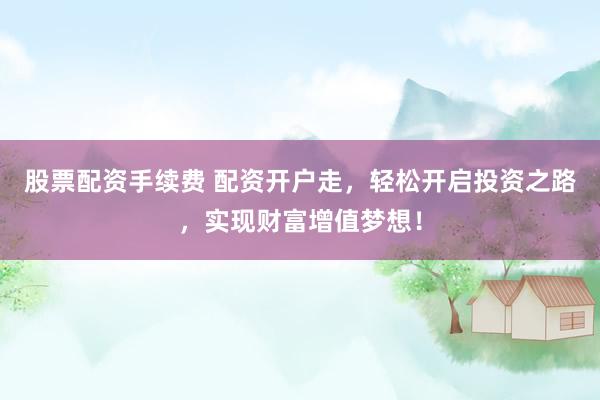 股票配资手续费 配资开户走，轻松开启投资之路，实现财富增值梦想！