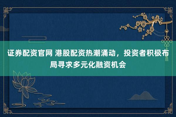 证券配资官网 港股配资热潮涌动，投资者积极布局寻求多元化融资机会
