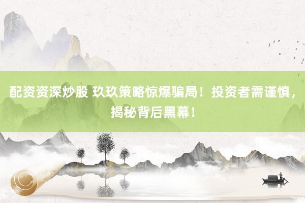 配资资深炒股 玖玖策略惊爆骗局！投资者需谨慎，揭秘背后黑幕！