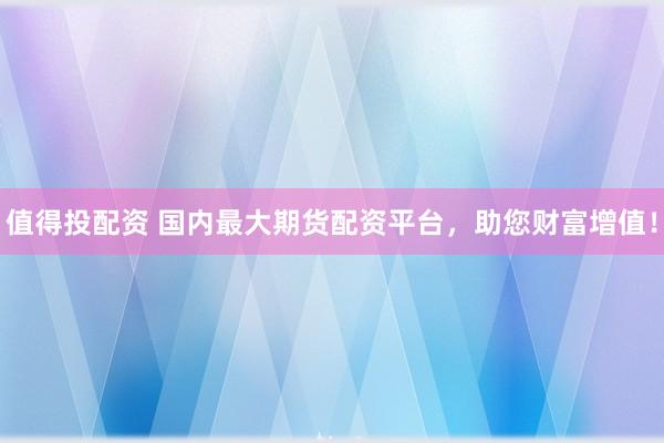 值得投配资 国内最大期货配资平台，助您财富增值！