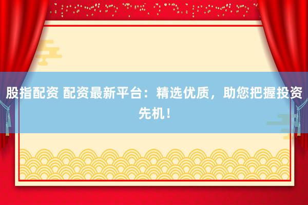 股指配资 配资最新平台：精选优质，助您把握投资先机！