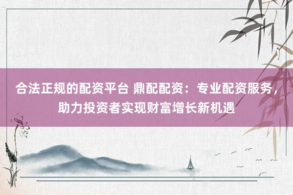 合法正规的配资平台 鼎配配资：专业配资服务，助力投资者实现财富增长新机遇
