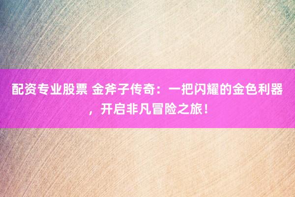 配资专业股票 金斧子传奇：一把闪耀的金色利器，开启非凡冒险之旅！