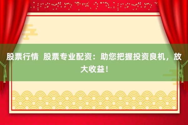 股票行情  股票专业配资：助您把握投资良机，放大收益！