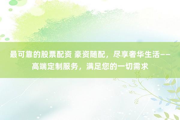 最可靠的股票配资 豪资随配，尽享奢华生活——高端定制服务，满足您的一切需求
