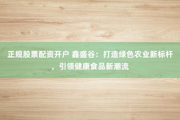 正规股票配资开户 鑫盛谷：打造绿色农业新标杆，引领健康食品新潮流