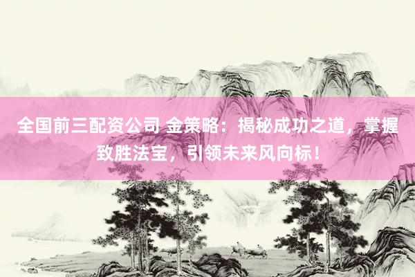 全国前三配资公司 金策略：揭秘成功之道，掌握致胜法宝，引领未来风向标！