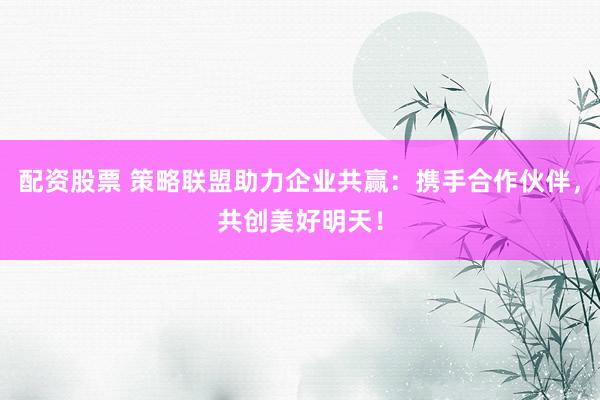 配资股票 策略联盟助力企业共赢：携手合作伙伴，共创美好明天！