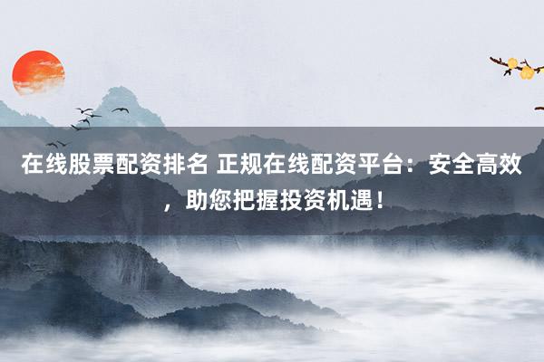 在线股票配资排名 正规在线配资平台：安全高效，助您把握投资机遇！