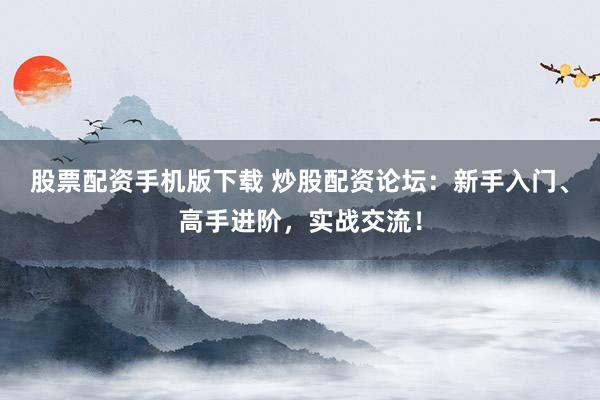 股票配资手机版下载 炒股配资论坛：新手入门、高手进阶，实战交流！